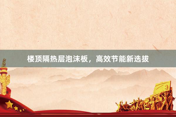 楼顶隔热层泡沫板，高效节能新选拔