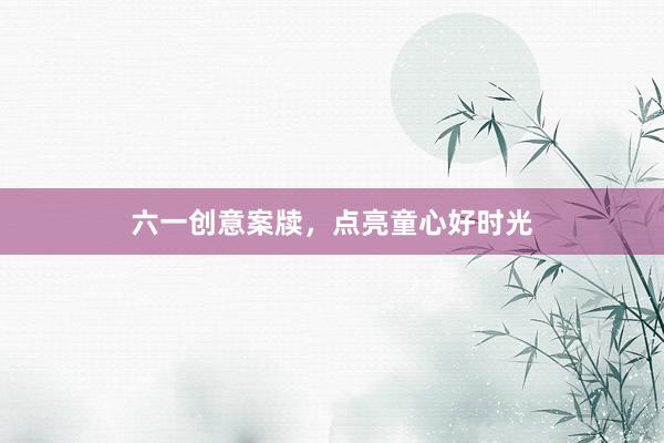 六一创意案牍，点亮童心好时光