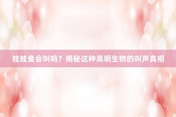 娃娃鱼会叫吗？揭秘这种高明生物的叫声真相